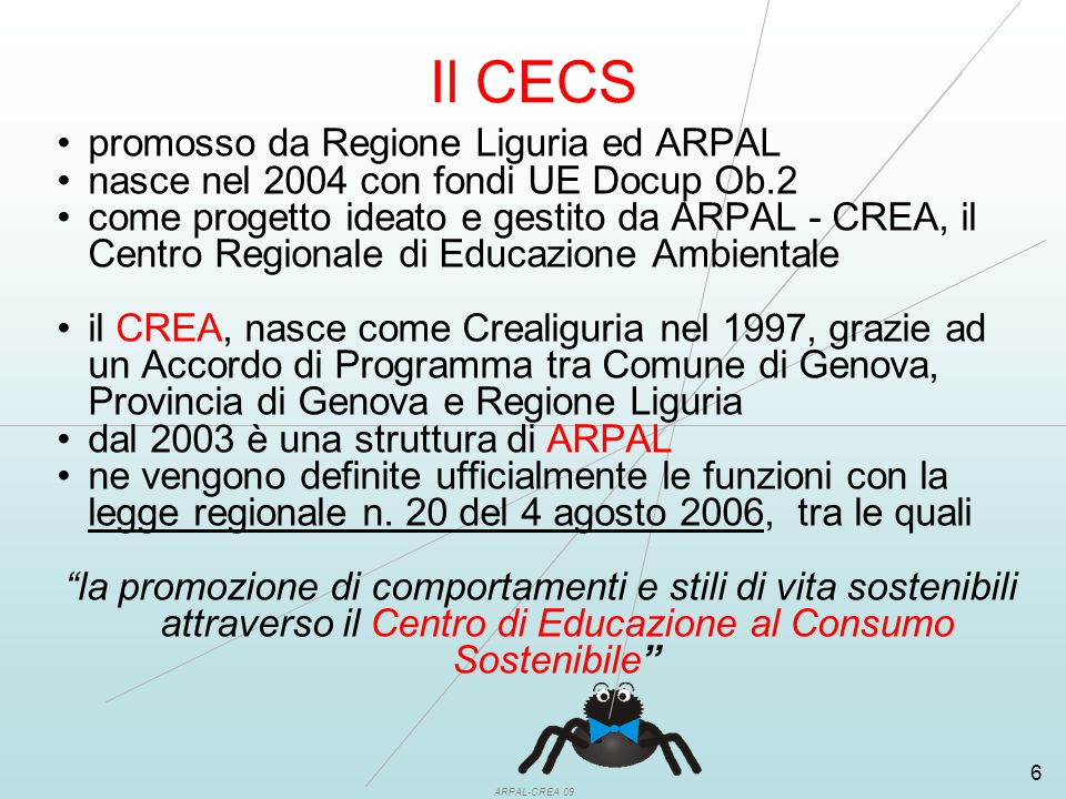 ARPAL-CREA 09 6 Il CECS promosso da Regione Liguria ed ARPAL nasce nel 2004 con fondi UE Docup Ob.2 come progetto ideato e gestito da ARPAL - CREA, il Centro Regionale di Educazione Ambientale il CREA, nasce come Crealiguria nel 1997, grazie ad un Accordo di Programma tra Comune di Genova, Provincia di Genova e Regione Liguria dal 2003 è una struttura di ARPAL ne vengono definite ufficialmente le funzioni con la legge regionale n.
