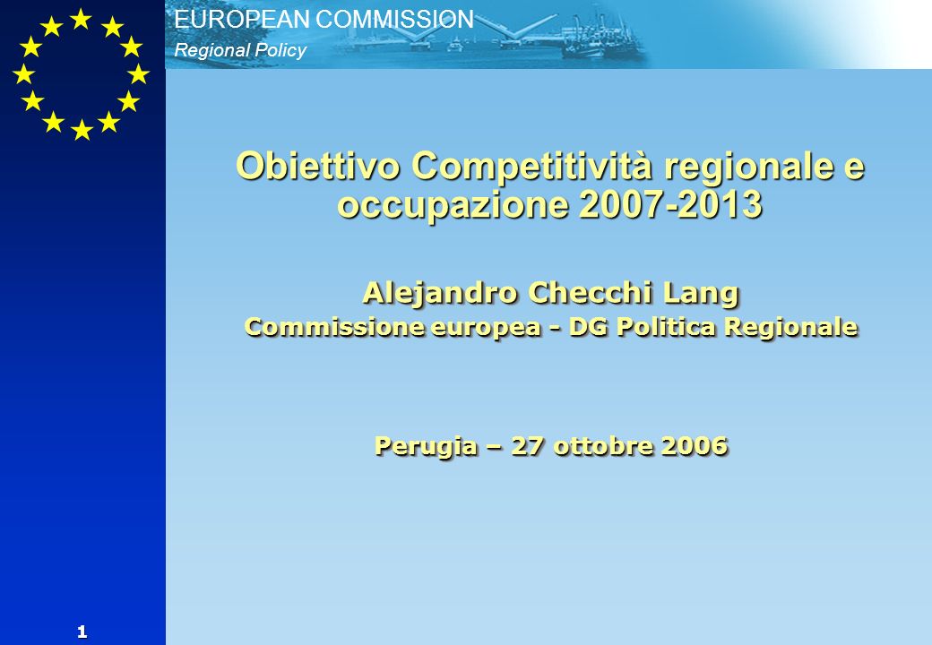 Regional Policy EUROPEAN COMMISSION 1 Alejandro Checchi Lang Commissione europea - DG Politica Regionale Perugia – 27 ottobre 2006 Obiettivo Competitività regionale e occupazione