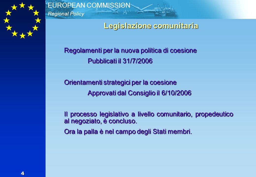 Regional Policy EUROPEAN COMMISSION 4 Legislazione comunitaria Regolamenti per la nuova politica di coesione Pubblicati il 31/7/2006 Orientamenti strategici per la coesione Approvati dal Consiglio il 6/10/2006 Il processo legislativo a livello comunitario, propedeutico al negoziato, è concluso.