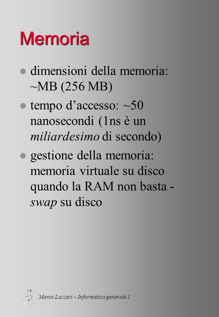 Marco Lazzari – Informatica generale 1 Memoria l dimensioni della memoria: ~MB (256 MB) l tempo daccesso: ~50 nanosecondi (1ns è un miliardesimo di secondo) l gestione della memoria: memoria virtuale su disco quando la RAM non basta - swap su disco