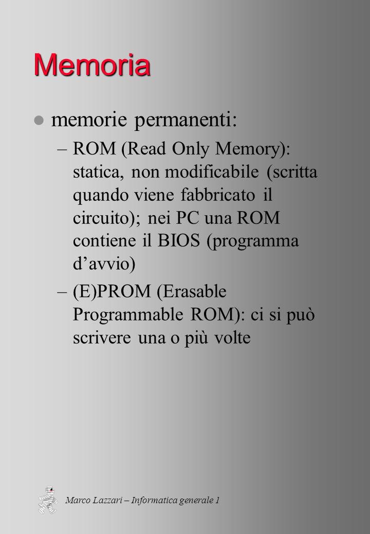 Marco Lazzari – Informatica generale 1 Memoria l memorie permanenti: –ROM (Read Only Memory): statica, non modificabile (scritta quando viene fabbricato il circuito); nei PC una ROM contiene il BIOS (programma davvio) –(E)PROM (Erasable Programmable ROM): ci si può scrivere una o più volte