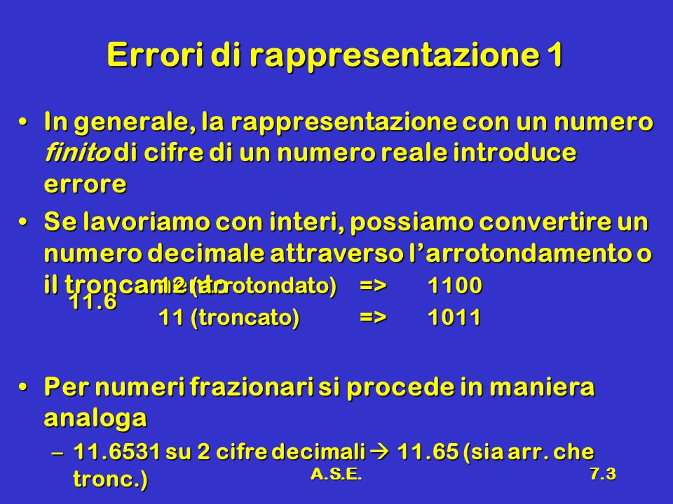 A.S.E.7.3 Errori di rappresentazione 1 In generale, la rappresentazione con un numero finito di cifre di un numero reale introduce erroreIn generale, la rappresentazione con un numero finito di cifre di un numero reale introduce errore Se lavoriamo con interi, possiamo convertire un numero decimale attraverso larrotondamento o il troncamentoSe lavoriamo con interi, possiamo convertire un numero decimale attraverso larrotondamento o il troncamento Per numeri frazionari si procede in maniera analogaPer numeri frazionari si procede in maniera analoga – su 2 cifre decimali (sia arr.