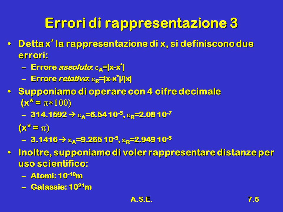 A.S.E.7.5 Errori di rappresentazione 3 Detta x * la rappresentazione di x, si definiscono due errori:Detta x * la rappresentazione di x, si definiscono due errori: –Errore assoluto: A =|x-x * | –Errore relativo: R =|x-x * |/|x| Supponiamo di operare con 4 cifre decimale (x* =Supponiamo di operare con 4 cifre decimale (x* = – A = , R = (x* = (x* = – A = , R = Inoltre, supponiamo di voler rappresentare distanze per uso scientifico:Inoltre, supponiamo di voler rappresentare distanze per uso scientifico: –Atomi: m –Galassie: m