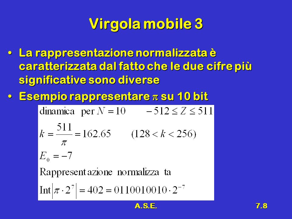 A.S.E.7.8 Virgola mobile 3 La rappresentazione normalizzata è caratterizzata dal fatto che le due cifre più significative sono diverseLa rappresentazione normalizzata è caratterizzata dal fatto che le due cifre più significative sono diverse Esempio rappresentare su 10 bitEsempio rappresentare su 10 bit