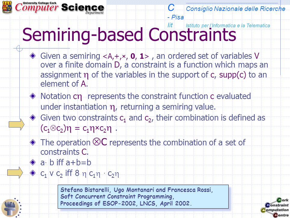 C Consiglio Nazionale delle Ricerche - Pisa Iit Istituto per lInformatica e la Telematica Semiring-based Constraints Given a semiring, an ordered set of variables V over a finite domain D, a constraint is a function which maps an assignment of the variables in the support of c, supp(c) to an element of A.