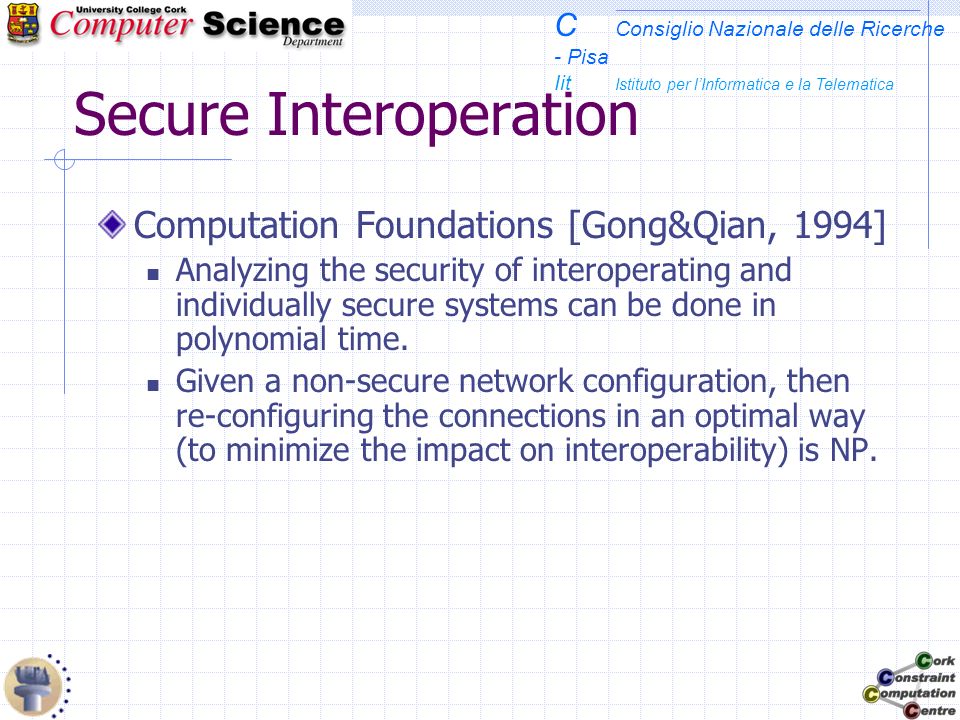 C Consiglio Nazionale delle Ricerche - Pisa Iit Istituto per lInformatica e la Telematica Secure Interoperation Computation Foundations [Gong&Qian, 1994] Analyzing the security of interoperating and individually secure systems can be done in polynomial time.