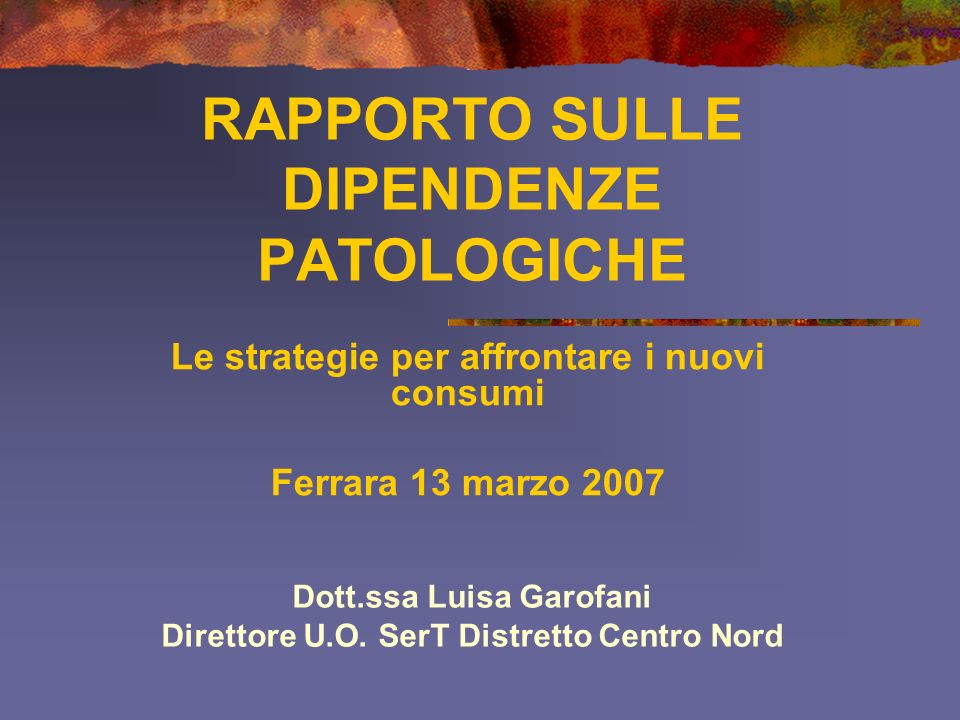 RAPPORTO SULLE DIPENDENZE PATOLOGICHE Le strategie per affrontare i nuovi consumi Ferrara 13 marzo 2007 Dott.ssa Luisa Garofani Direttore U.O.