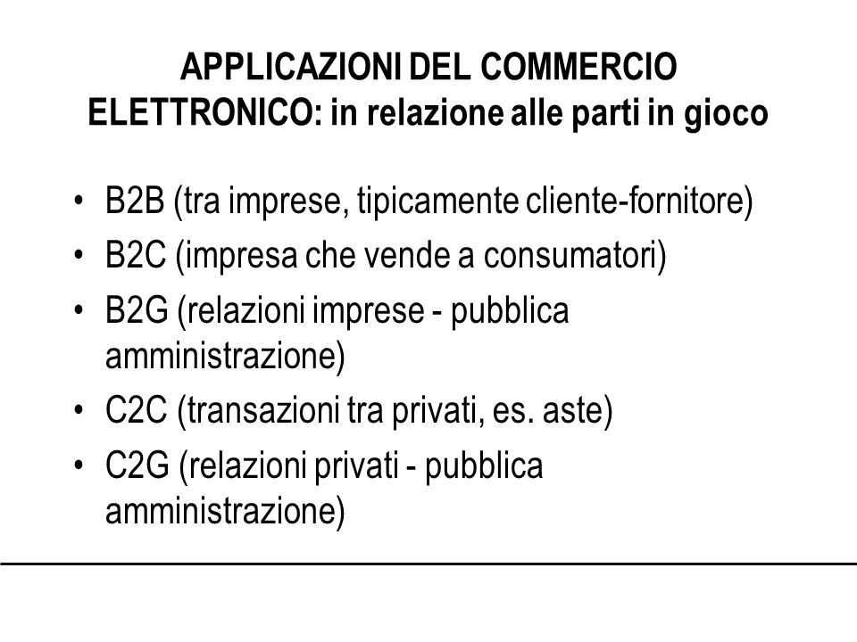 APPLICAZIONI DEL COMMERCIO ELETTRONICO: in relazione alle parti in gioco B2B (tra imprese, tipicamente cliente-fornitore) B2C (impresa che vende a consumatori) B2G (relazioni imprese - pubblica amministrazione) C2C (transazioni tra privati, es.