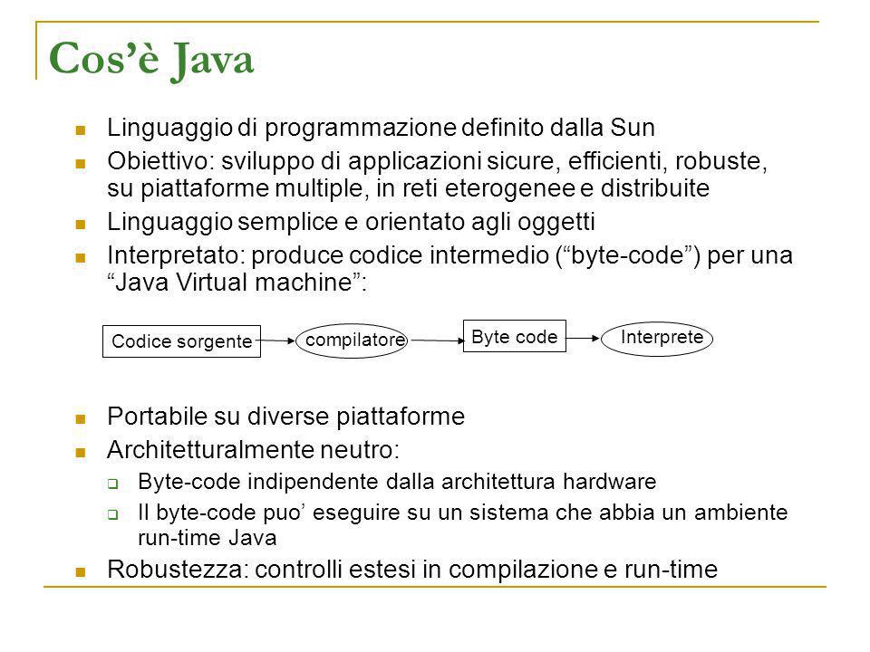Cosè Java Linguaggio di programmazione definito dalla Sun Obiettivo: sviluppo di applicazioni sicure, efficienti, robuste, su piattaforme multiple, in reti eterogenee e distribuite Linguaggio semplice e orientato agli oggetti Interpretato: produce codice intermedio (byte-code) per una Java Virtual machine: Portabile su diverse piattaforme Architetturalmente neutro: Byte-code indipendente dalla architettura hardware Il byte-code puo eseguire su un sistema che abbia un ambiente run-time Java Robustezza: controlli estesi in compilazione e run-time Codice sorgente compilatore Byte code Interprete