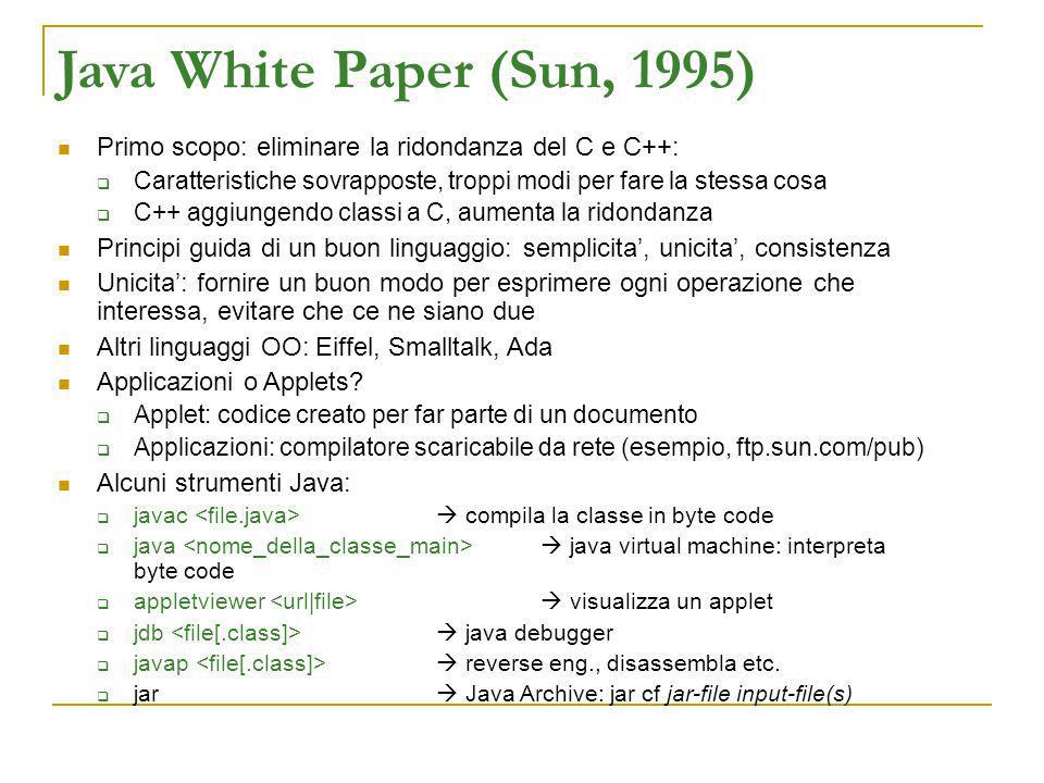 Java White Paper (Sun, 1995) Primo scopo: eliminare la ridondanza del C e C++: Caratteristiche sovrapposte, troppi modi per fare la stessa cosa C++ aggiungendo classi a C, aumenta la ridondanza Principi guida di un buon linguaggio: semplicita, unicita, consistenza Unicita: fornire un buon modo per esprimere ogni operazione che interessa, evitare che ce ne siano due Altri linguaggi OO: Eiffel, Smalltalk, Ada Applicazioni o Applets.
