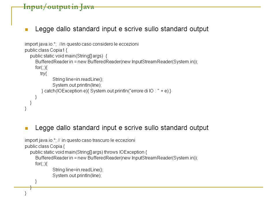 Input/output in Java Legge dallo standard input e scrive sullo standard output import java.io.*; //in questo caso considero le eccezioni public class Copia1 { public static void main(String[] args) { BufferedReader in = new BufferedReader(new InputStreamReader(System.in)); for(;;){ try{ String line=in.readLine(); System.out.println(line); } catch(IOException e){ System.out.println( errore di IO : + e);} } Legge dallo standard input e scrive sullo standard output import java.io.*; // in questo caso trascuro le eccezioni public class Copia { public static void main(String[] args) throws IOException { BufferedReader in = new BufferedReader(new InputStreamReader(System.in)); for(;;){ String line=in.readLine(); System.out.println(line); }