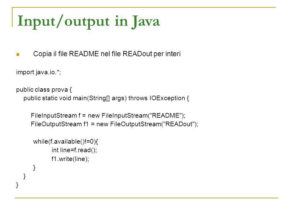 Input/output in Java Copia il file README nel file READout per interi import java.io.*; public class prova { public static void main(String[] args) throws IOException { FileInputStream f = new FileInputStream( README ); FileOutputStream f1 = new FileOutputStream( READout ); while(f.available()!=0){ int line=f.read(); f1.write(line); }