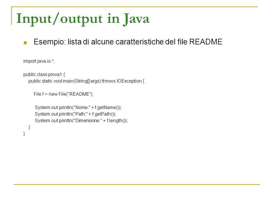 Input/output in Java Esempio: lista di alcune caratteristiche del file README import java.io.*; public class prova1 { public static void main(String[] args) throws IOException { File f = new File( README ); System.out.println( Nome: + f.getName()); System.out.println( Path: + f.getPath()); System.out.println( Dimensione: + f.length()); }
