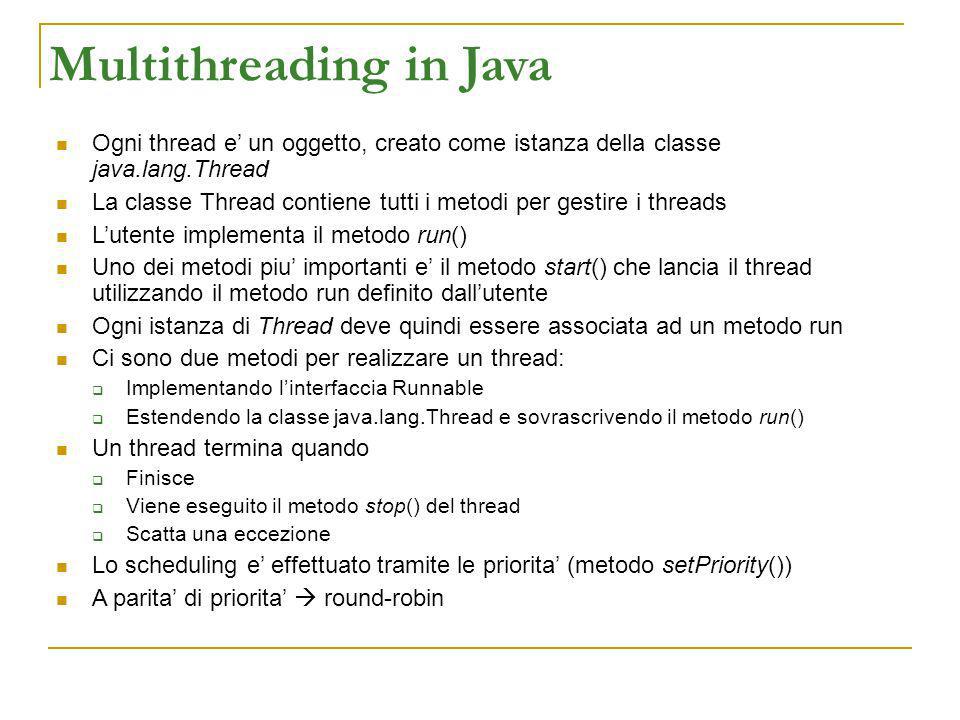 Multithreading in Java Ogni thread e un oggetto, creato come istanza della classe java.lang.Thread La classe Thread contiene tutti i metodi per gestire i threads Lutente implementa il metodo run() Uno dei metodi piu importanti e il metodo start() che lancia il thread utilizzando il metodo run definito dallutente Ogni istanza di Thread deve quindi essere associata ad un metodo run Ci sono due metodi per realizzare un thread: Implementando linterfaccia Runnable Estendendo la classe java.lang.Thread e sovrascrivendo il metodo run() Un thread termina quando Finisce Viene eseguito il metodo stop() del thread Scatta una eccezione Lo scheduling e effettuato tramite le priorita (metodo setPriority()) A parita di priorita round-robin