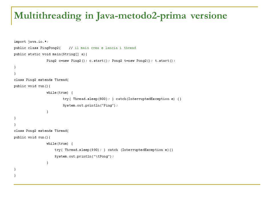 Multithreading in Java-metodo2-prima versione import java.io.*; public class PingPong2{// il main crea e lancia i thread public static void main(String[] a){ Ping2 c=new Ping2(); c.start(); Pong2 t=new Pong2(); t.start(); } class Ping2 extends Thread{ public void run(){ while(true) { try{ Thread.sleep(800); } catch(InterruptedException e) {} System.out.println( Ping ); } class Pong2 extends Thread{ public void run(){ while(true) { try{ Thread.sleep(990); } catch (InterruptedException e){} System.out.println( \tPong ); }