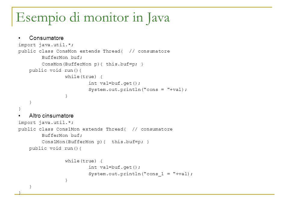 Esempio di monitor in Java Consumatore import java.util.*; public class ConsMon extends Thread{ // consumatore BufferMon buf; ConsMon(BufferMon p){ this.buf=p; } public void run(){ while(true) { int val=buf.get(); System.out.println( cons = +val); } Altro cinsumatore import java.util.*; public class Cons1Mon extends Thread{ // consumatore BufferMon buf; Cons1Mon(BufferMon p){ this.buf=p; } public void run(){ while(true) { int val=buf.get(); System.out.println( cons_1 = +val); }