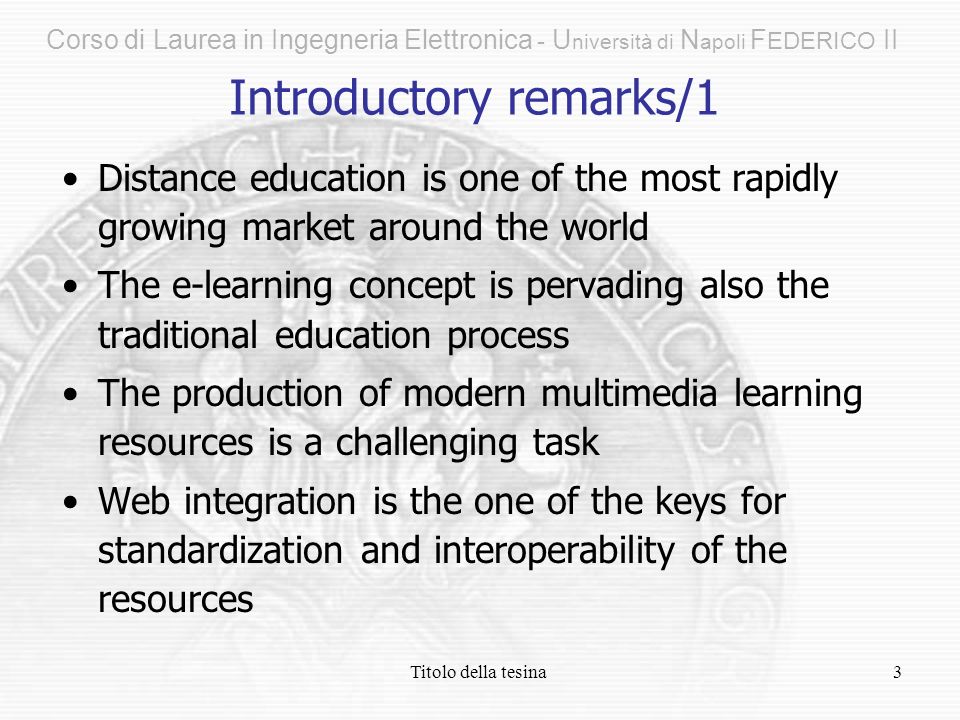 Titolo della tesina3 Distance education is one of the most rapidly growing market around the world The e-learning concept is pervading also the traditional education process The production of modern multimedia learning resources is a challenging task Web integration is the one of the keys for standardization and interoperability of the resources Introductory remarks/1 Corso di Laurea in Ingegneria Elettronica - U niversità di N apoli F EDERICO II