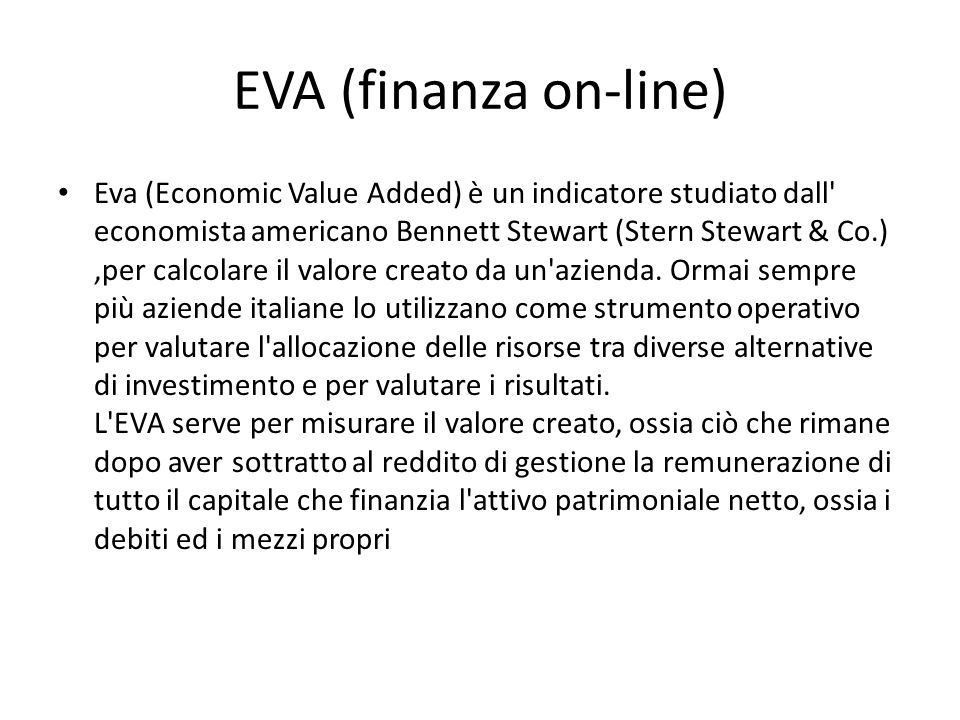 EVA (finanza on-line) Eva (Economic Value Added) è un indicatore studiato dall economista americano Bennett Stewart (Stern Stewart & Co.),per calcolare il valore creato da un azienda.