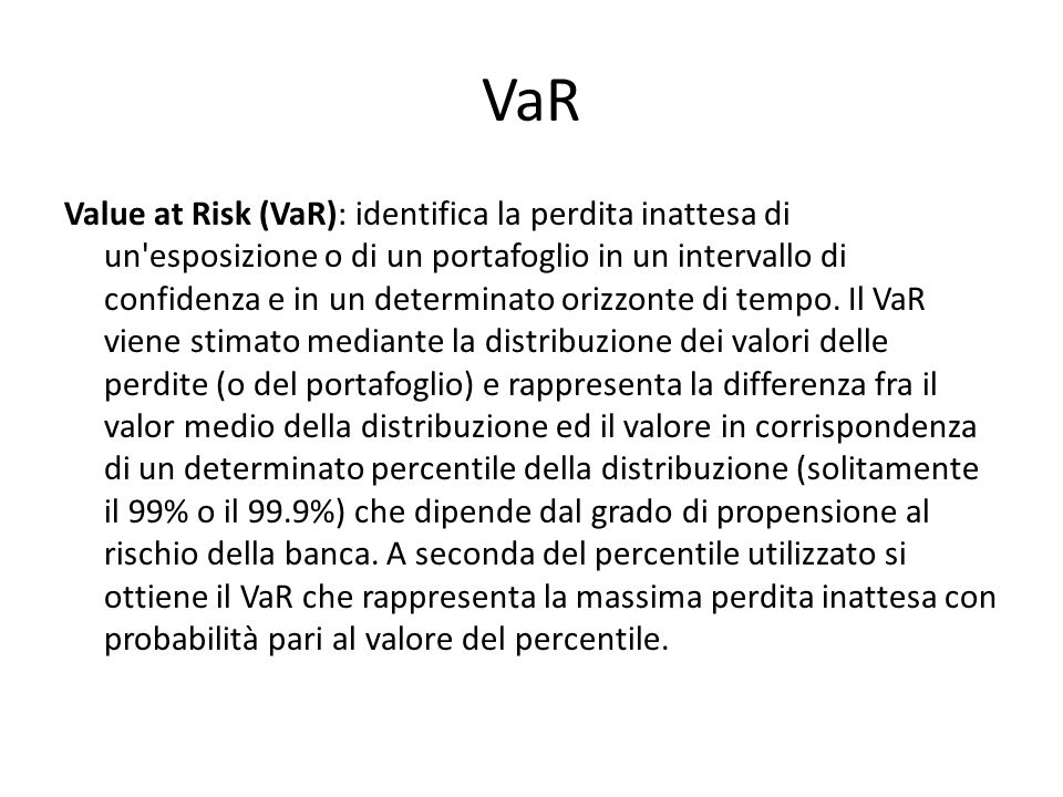 VaR Value at Risk (VaR): identifica la perdita inattesa di un esposizione o di un portafoglio in un intervallo di confidenza e in un determinato orizzonte di tempo.