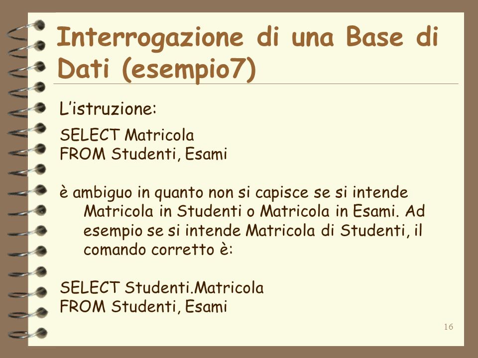 16 Interrogazione di una Base di Dati (esempio7) Listruzione: SELECT Matricola FROM Studenti, Esami è ambiguo in quanto non si capisce se si intende Matricola in Studenti o Matricola in Esami.