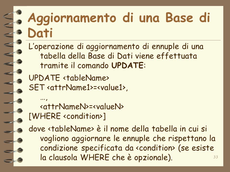 33 Aggiornamento di una Base di Dati Loperazione di aggiornamento di ennuple di una tabella della Base di Dati viene effettuata tramite il comando UPDATE: UPDATE SET =, …, = [WHERE ] dove è il nome della tabella in cui si vogliono aggiornare le ennuple che rispettano la condizione specificata da (se esiste la clausola WHERE che è opzionale).