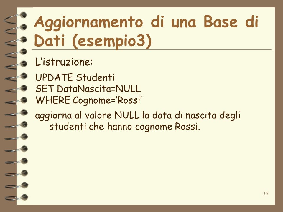 35 Aggiornamento di una Base di Dati (esempio3) Listruzione: UPDATE Studenti SET DataNascita=NULL WHERE Cognome=Rossi aggiorna al valore NULL la data di nascita degli studenti che hanno cognome Rossi.