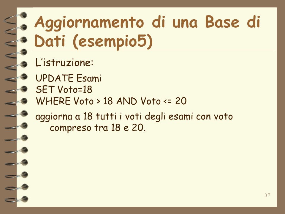 37 Aggiornamento di una Base di Dati (esempio5) Listruzione: UPDATE Esami SET Voto=18 WHERE Voto > 18 AND Voto <= 20 aggiorna a 18 tutti i voti degli esami con voto compreso tra 18 e 20.