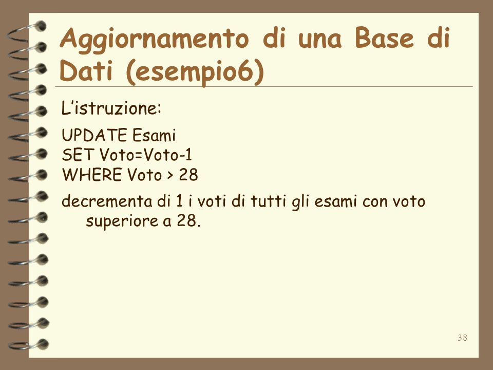 38 Aggiornamento di una Base di Dati (esempio6) Listruzione: UPDATE Esami SET Voto=Voto-1 WHERE Voto > 28 decrementa di 1 i voti di tutti gli esami con voto superiore a 28.