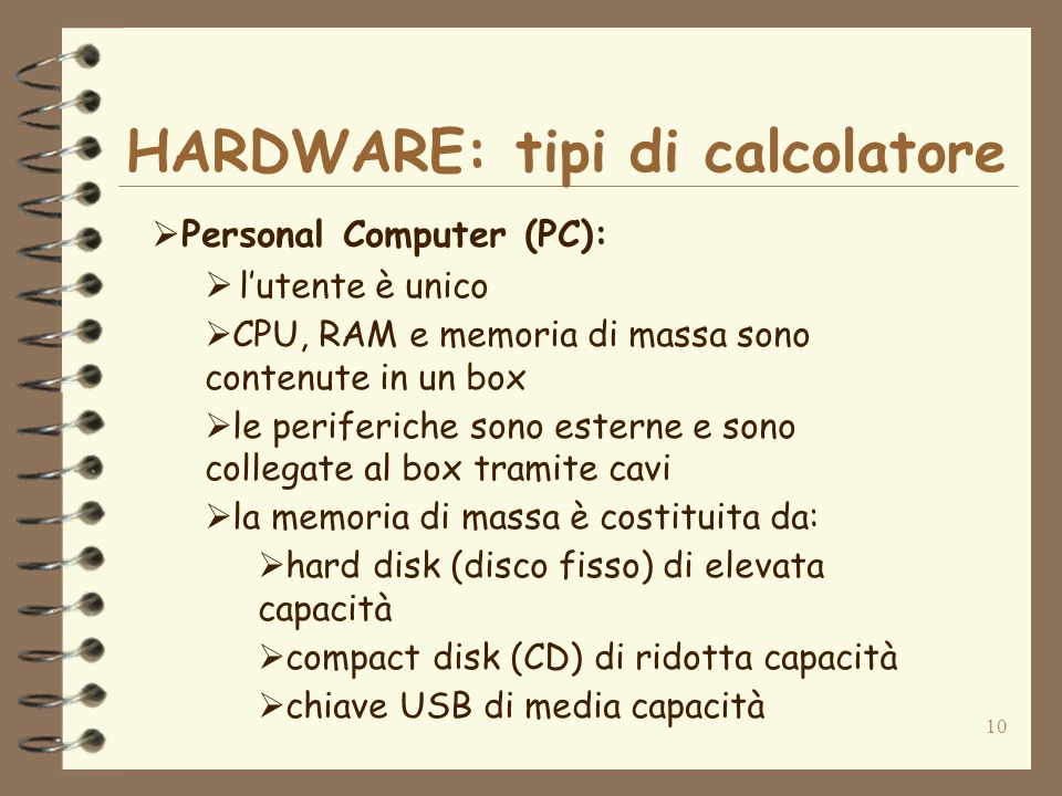 10 HARDWARE: tipi di calcolatore Personal Computer (PC): lutente è unico CPU, RAM e memoria di massa sono contenute in un box le periferiche sono esterne e sono collegate al box tramite cavi la memoria di massa è costituita da: hard disk (disco fisso) di elevata capacità compact disk (CD) di ridotta capacità chiave USB di media capacità