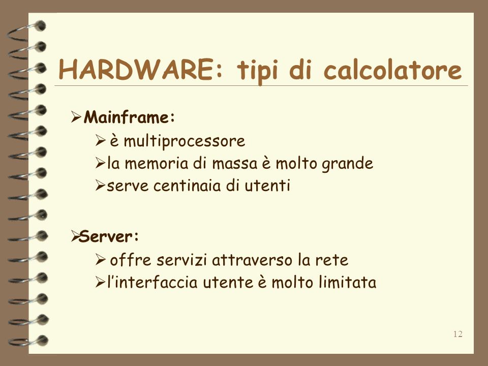 12 Mainframe: è multiprocessore la memoria di massa è molto grande serve centinaia di utenti Server: offre servizi attraverso la rete linterfaccia utente è molto limitata HARDWARE: tipi di calcolatore