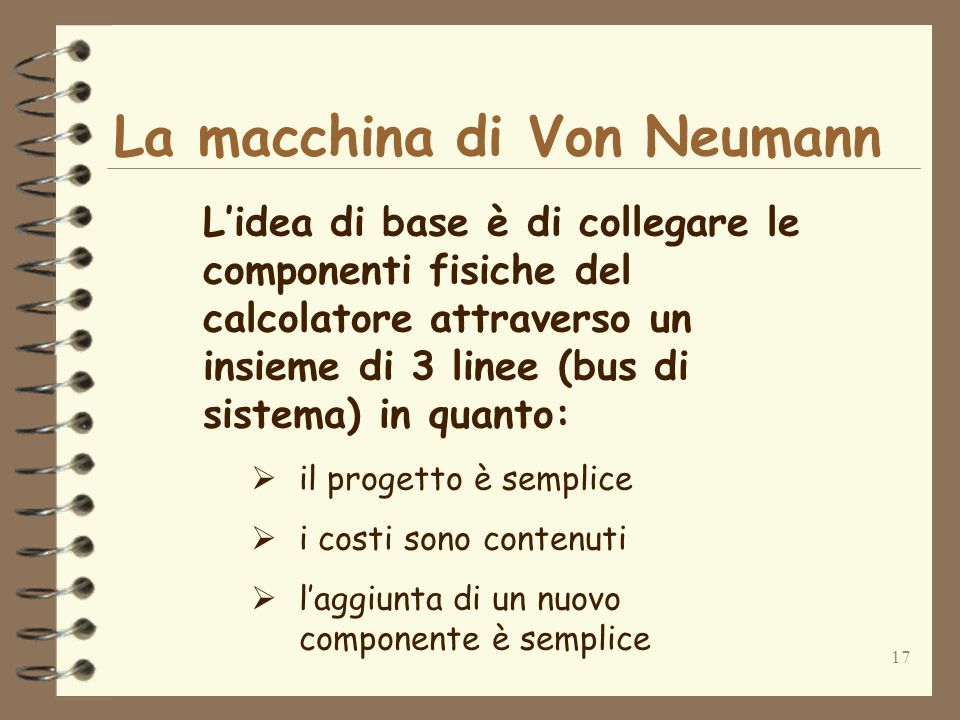 17 La macchina di Von Neumann Lidea di base è di collegare le componenti fisiche del calcolatore attraverso un insieme di 3 linee (bus di sistema) in quanto: il progetto è semplice i costi sono contenuti laggiunta di un nuovo componente è semplice