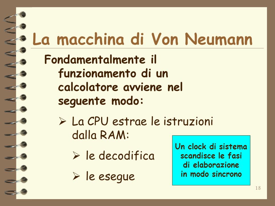 18 La macchina di Von Neumann Fondamentalmente il funzionamento di un calcolatore avviene nel seguente modo: La CPU estrae le istruzioni dalla RAM: le decodifica le esegue Un clock di sistema scandisce le fasi di elaborazione in modo sincrono