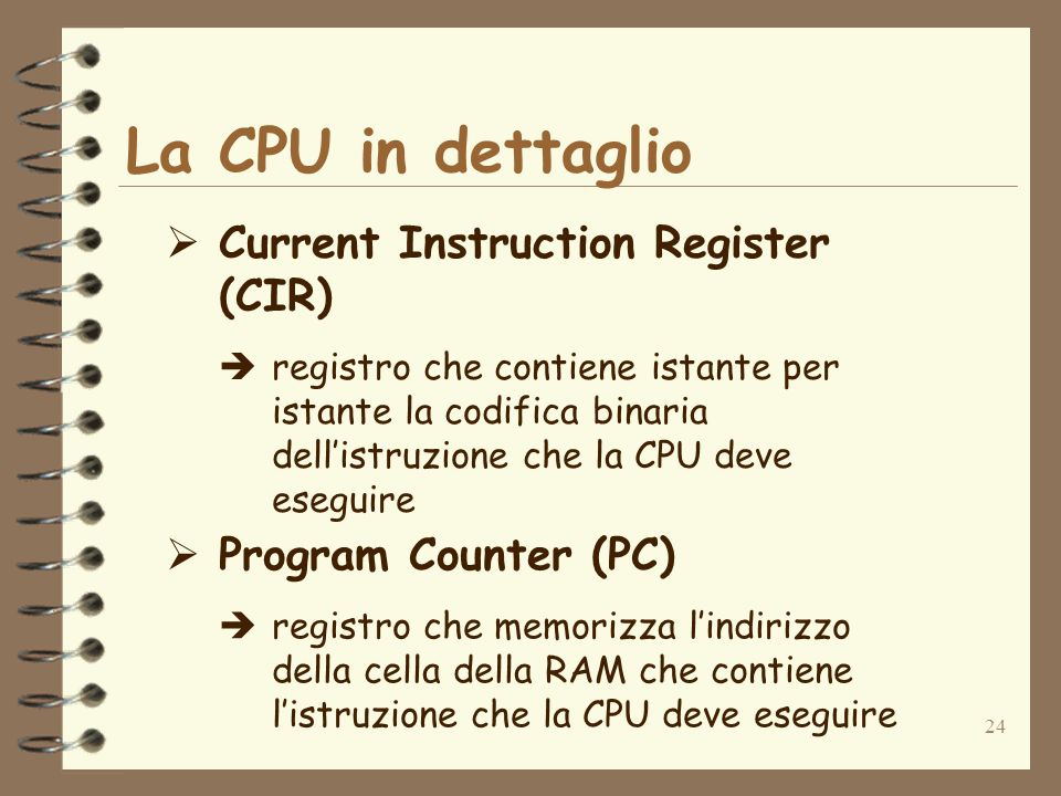 24 La CPU in dettaglio Current Instruction Register (CIR) registro che contiene istante per istante la codifica binaria dellistruzione che la CPU deve eseguire Program Counter (PC) registro che memorizza lindirizzo della cella della RAM che contiene listruzione che la CPU deve eseguire