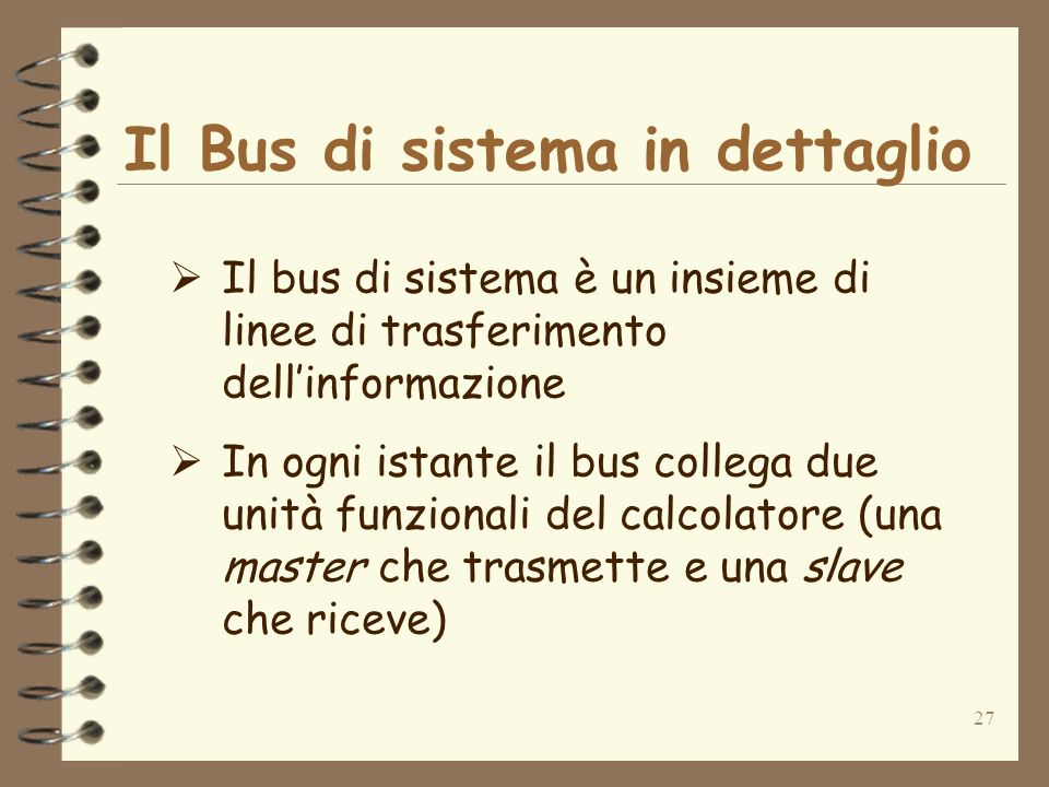 27 Il Bus di sistema in dettaglio Il bus di sistema è un insieme di linee di trasferimento dellinformazione In ogni istante il bus collega due unità funzionali del calcolatore (una master che trasmette e una slave che riceve)