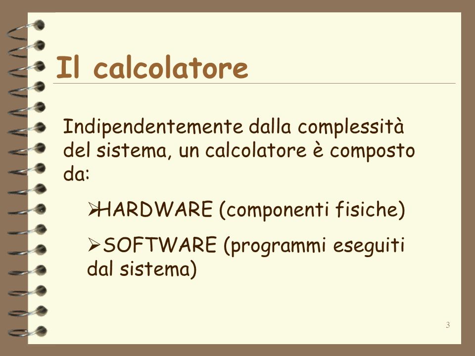3 Il calcolatore Indipendentemente dalla complessità del sistema, un calcolatore è composto da: HARDWARE (componenti fisiche) SOFTWARE (programmi eseguiti dal sistema)
