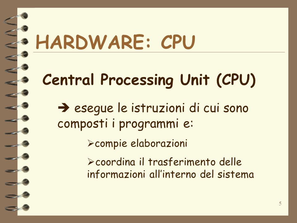 5 HARDWARE: CPU Central Processing Unit (CPU) esegue le istruzioni di cui sono composti i programmi e: compie elaborazioni coordina il trasferimento delle informazioni allinterno del sistema