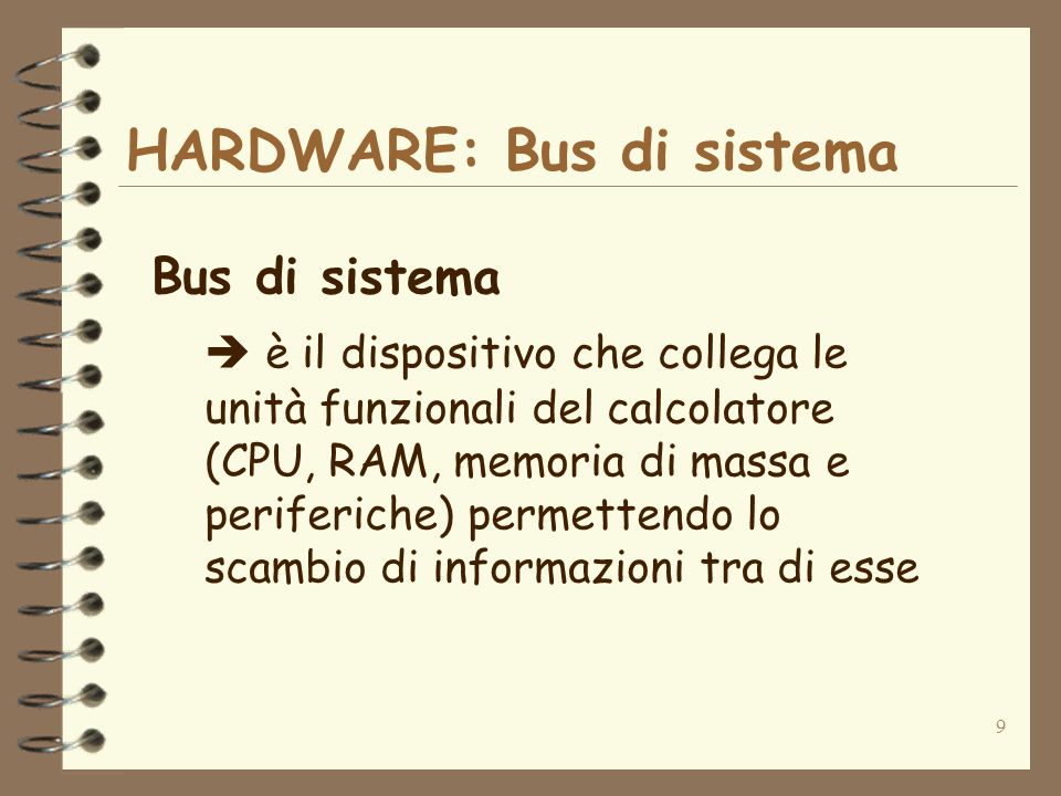 9 HARDWARE: Bus di sistema Bus di sistema è il dispositivo che collega le unità funzionali del calcolatore (CPU, RAM, memoria di massa e periferiche) permettendo lo scambio di informazioni tra di esse