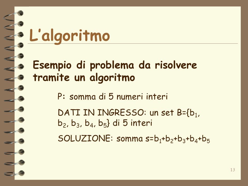 13 Lalgoritmo Esempio di problema da risolvere tramite un algoritmo P: somma di 5 numeri interi DATI IN INGRESSO: un set B={b 1, b 2, b 3, b 4, b 5 } di 5 interi SOLUZIONE: somma s=b 1 +b 2 +b 3 +b 4 +b 5
