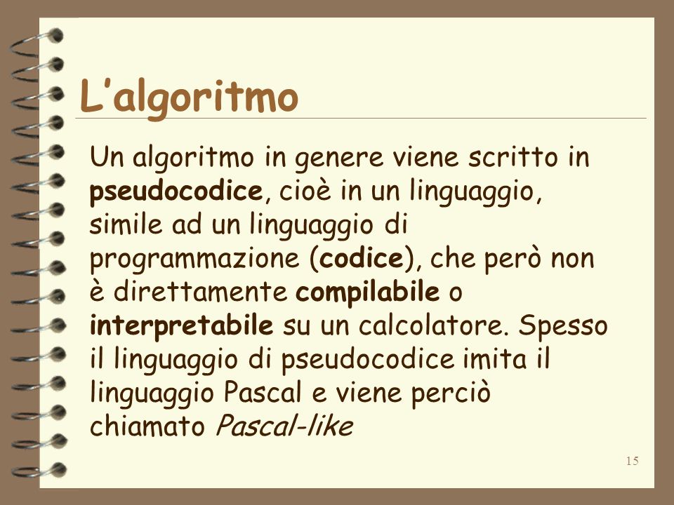 15 Lalgoritmo Un algoritmo in genere viene scritto in pseudocodice, cioè in un linguaggio, simile ad un linguaggio di programmazione (codice), che però non è direttamente compilabile o interpretabile su un calcolatore.