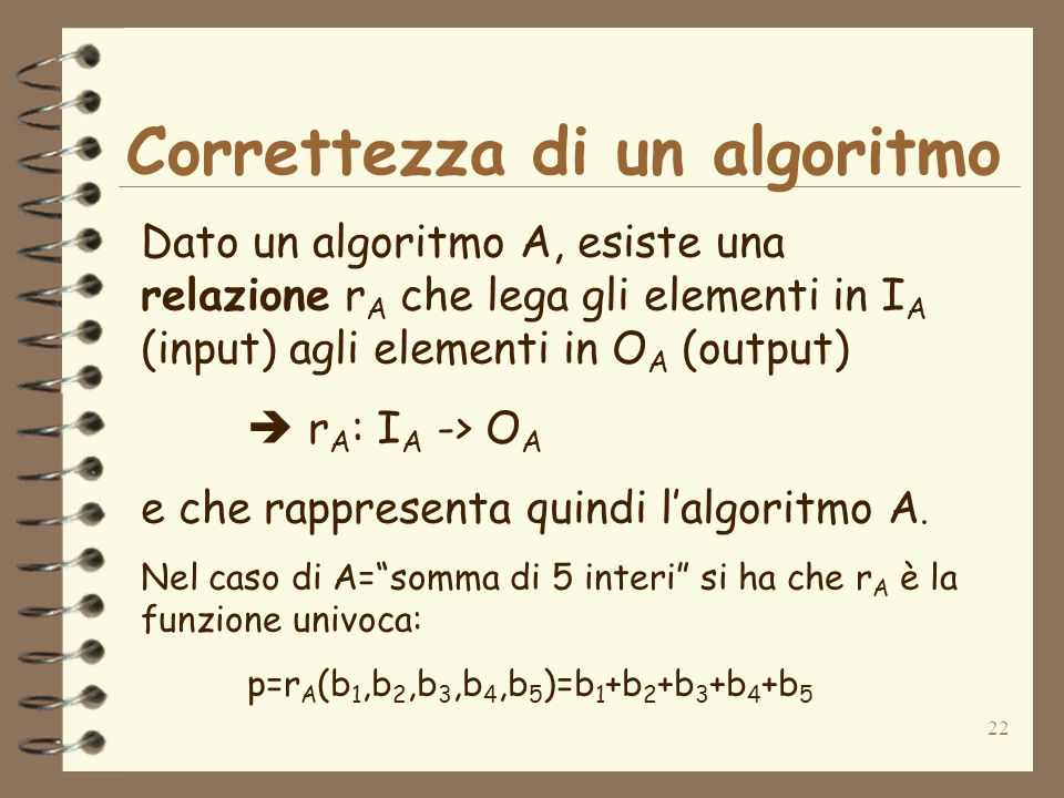 22 Correttezza di un algoritmo Dato un algoritmo A, esiste una relazione r A che lega gli elementi in I A (input) agli elementi in O A (output) r A : I A -> O A e che rappresenta quindi lalgoritmo A.