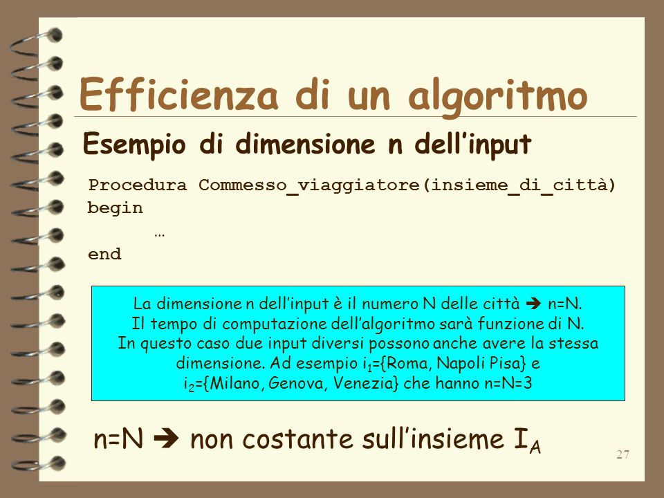 27 Efficienza di un algoritmo Esempio di dimensione n dellinput Procedura Commesso_viaggiatore(insieme_di_città) begin … end n=N non costante sullinsieme I A La dimensione n dellinput è il numero N delle città n=N.
