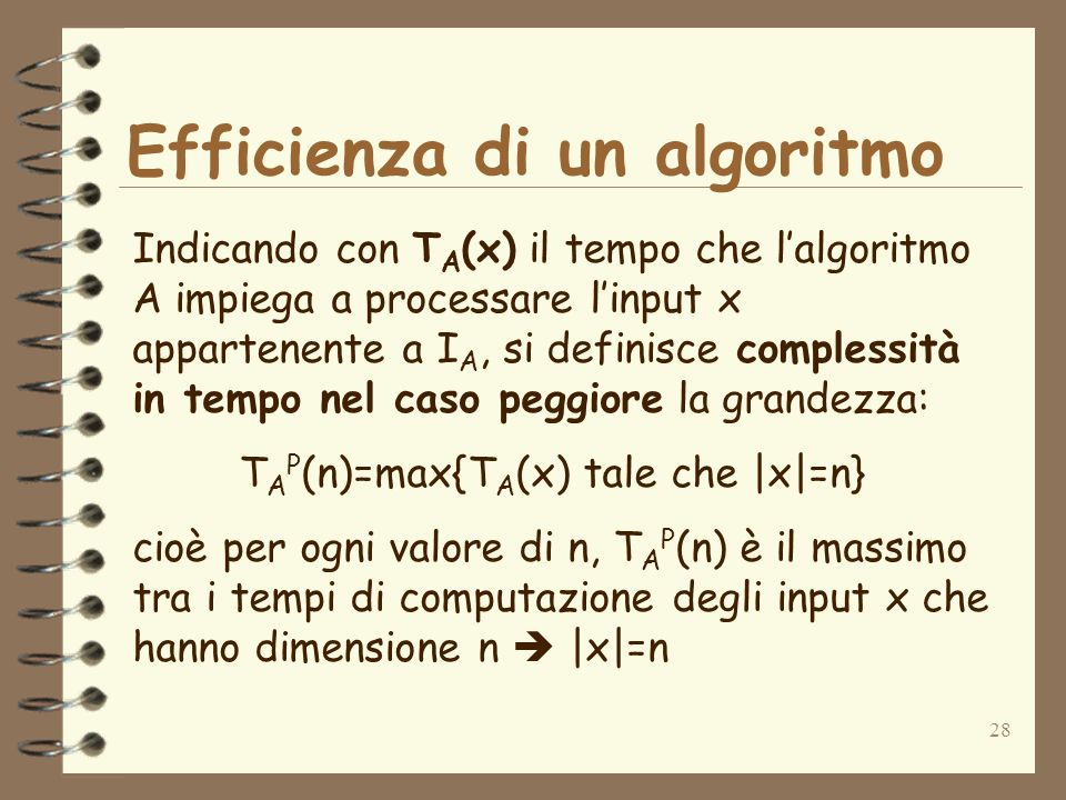 28 Efficienza di un algoritmo Indicando con T A (x) il tempo che lalgoritmo A impiega a processare linput x appartenente a I A, si definisce complessità in tempo nel caso peggiore la grandezza: T A P (n)=max{T A (x) tale che |x|=n} cioè per ogni valore di n, T A P (n) è il massimo tra i tempi di computazione degli input x che hanno dimensione n |x|=n