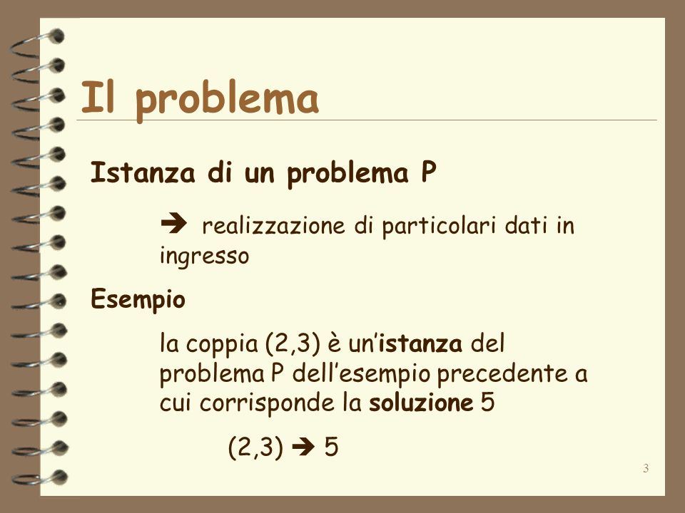 3 Il problema Istanza di un problema P realizzazione di particolari dati in ingresso Esempio la coppia (2,3) è unistanza del problema P dellesempio precedente a cui corrisponde la soluzione 5 (2,3) 5