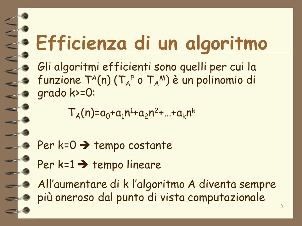 31 Efficienza di un algoritmo Gli algoritmi efficienti sono quelli per cui la funzione T A (n) (T A P o T A M ) è un polinomio di grado k>=0: T A (n)=a 0 +a 1 n 1 +a 2 n 2 +…+a k n k Per k=0 tempo costante Per k=1 tempo lineare Allaumentare di k lalgoritmo A diventa sempre più oneroso dal punto di vista computazionale