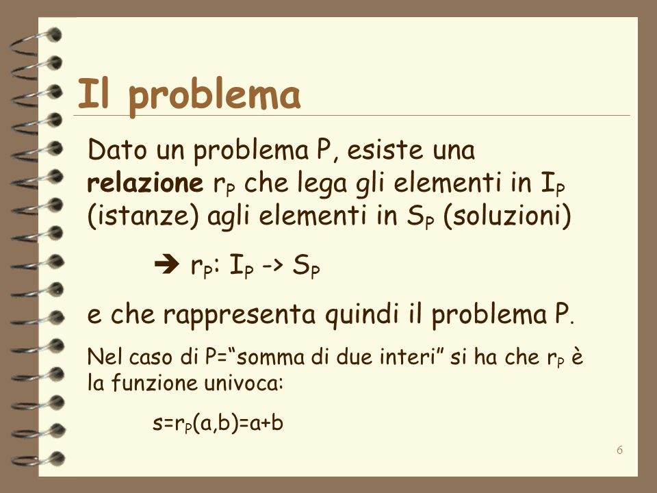 6 Il problema Dato un problema P, esiste una relazione r P che lega gli elementi in I P (istanze) agli elementi in S P (soluzioni) r P : I P -> S P e che rappresenta quindi il problema P.