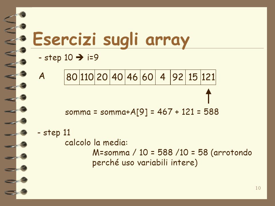 10 Esercizi sugli array A - step 10 i= somma = somma+A[9] = = step 11 calcolo la media: M=somma / 10 = 588 /10 = 58 (arrotondo perché uso variabili intere)