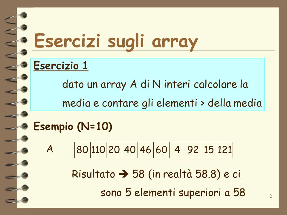 2 Esercizi sugli array Esercizio 1 dato un array A di N interi calcolare la media e contare gli elementi > della media Esempio (N=10) Risultato 58 (in realtà 58.8) e ci sono 5 elementi superiori a 58 A