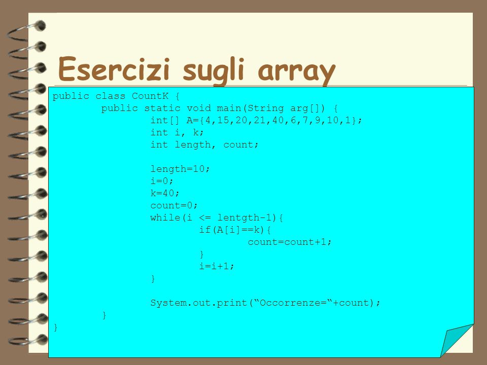 39 Esercizi sugli array public class CountK { public static void main(String arg[]) { int[] A={4,15,20,21,40,6,7,9,10,1}; int i, k; int length, count; length=10; i=0; k=40; count=0; while(i <= lentgth-1){ if(A[i]==k){ count=count+1; } i=i+1; } System.out.print(Occorrenze=+count); }