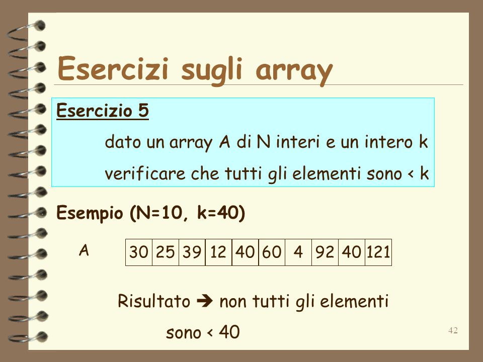 42 Esercizi sugli array Esercizio 5 dato un array A di N interi e un intero k verificare che tutti gli elementi sono < k Esempio (N=10, k=40) Risultato non tutti gli elementi sono < A