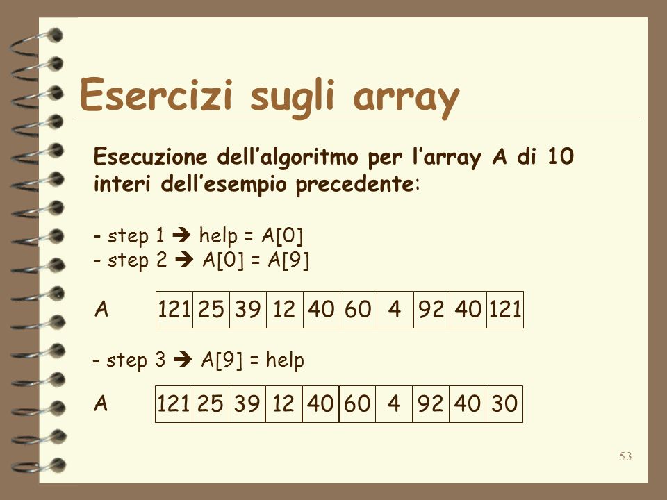 53 Esercizi sugli array A Esecuzione dellalgoritmo per larray A di 10 interi dellesempio precedente: - step 1 help = A[0] - step 2 A[0] = A[9] step 3 A[9] = help A